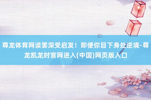 尊龙体育网读罢深受启发！即便你目下身处逆境-尊龙凯龙时官网进入(中国)网页版入口