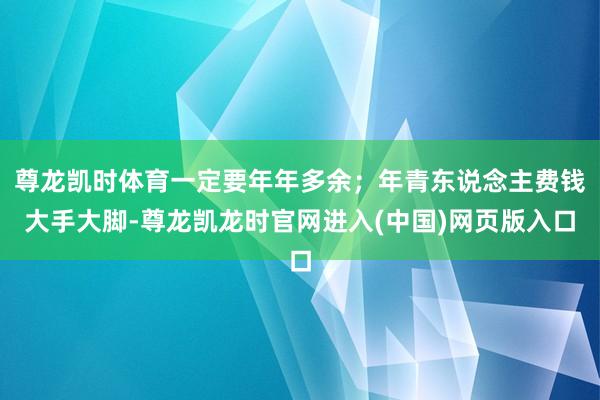 尊龙凯时体育一定要年年多余；年青东说念主费钱大手大脚-尊龙凯龙时官网进入(中国)网页版入口