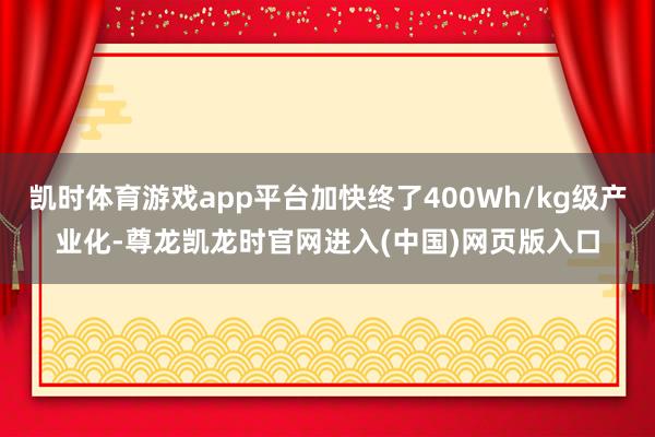凯时体育游戏app平台加快终了400Wh/kg级产业化-尊龙凯龙时官网进入(中国)网页版入口