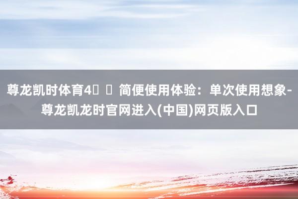 尊龙凯时体育4️⃣简便使用体验：单次使用想象-尊龙凯龙时官网进入(中国)网页版入口