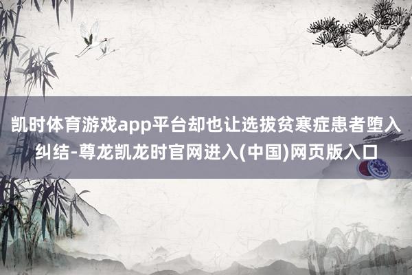 凯时体育游戏app平台却也让选拔贫寒症患者堕入纠结-尊龙凯龙时官网进入(中国)网页版入口