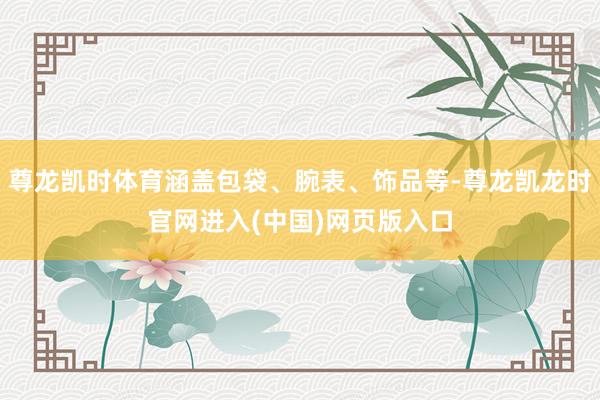 尊龙凯时体育涵盖包袋、腕表、饰品等-尊龙凯龙时官网进入(中国)网页版入口