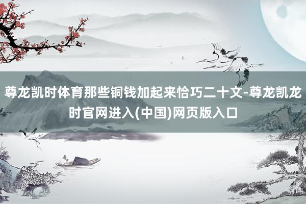 尊龙凯时体育那些铜钱加起来恰巧二十文-尊龙凯龙时官网进入(中国)网页版入口