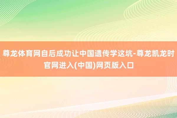 尊龙体育网自后成功让中国遗传学这坑-尊龙凯龙时官网进入(中国)网页版入口