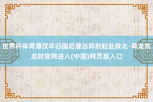 世界杯体育潘汉年归国后理当即刻赶赴陕北-尊龙凯龙时官网进入(中国)网页版入口