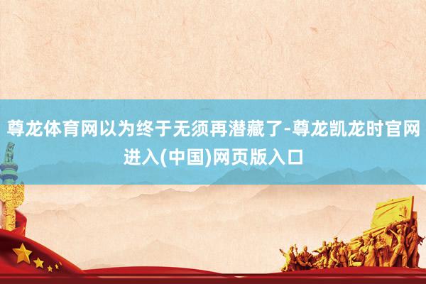 尊龙体育网以为终于无须再潜藏了-尊龙凯龙时官网进入(中国)网页版入口