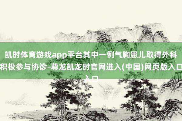 凯时体育游戏app平台其中一例气胸患儿取得外科积极参与协诊-尊龙凯龙时官网进入(中国)网页版入口