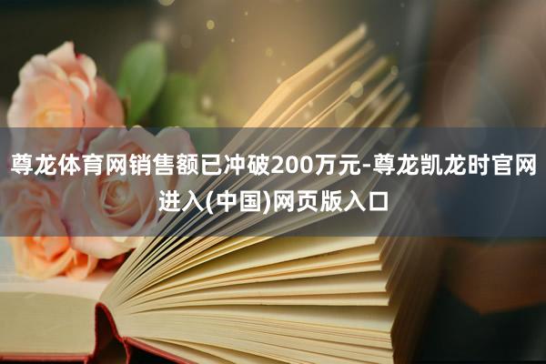 尊龙体育网销售额已冲破200万元-尊龙凯龙时官网进入(中国)网页版入口