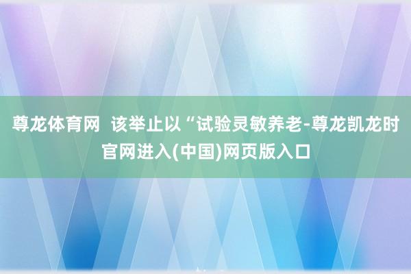 尊龙体育网  该举止以“试验灵敏养老-尊龙凯龙时官网进入(中国)网页版入口