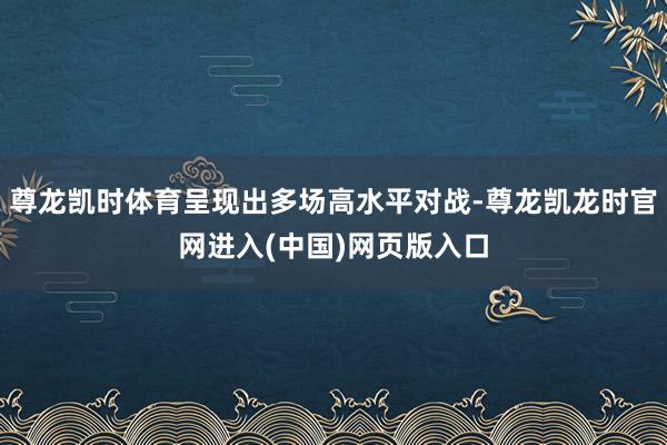 尊龙凯时体育呈现出多场高水平对战-尊龙凯龙时官网进入(中国)网页版入口