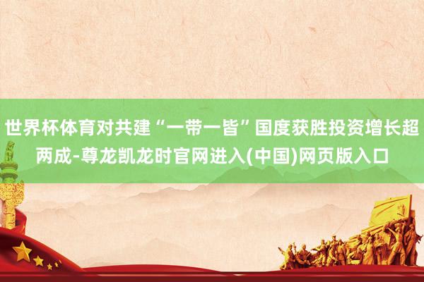 世界杯体育对共建“一带一皆”国度获胜投资增长超两成-尊龙凯龙时官网进入(中国)网页版入口