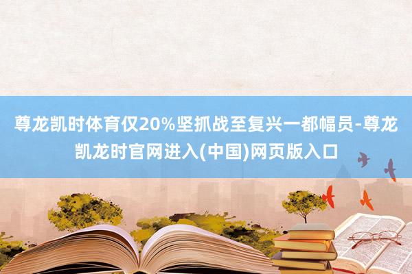 尊龙凯时体育仅20%坚抓战至复兴一都幅员-尊龙凯龙时官网进入(中国)网页版入口