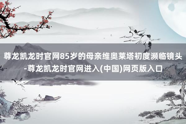 尊龙凯龙时官网85岁的母亲维奥莱塔初度濒临镜头-尊龙凯龙时官网进入(中国)网页版入口