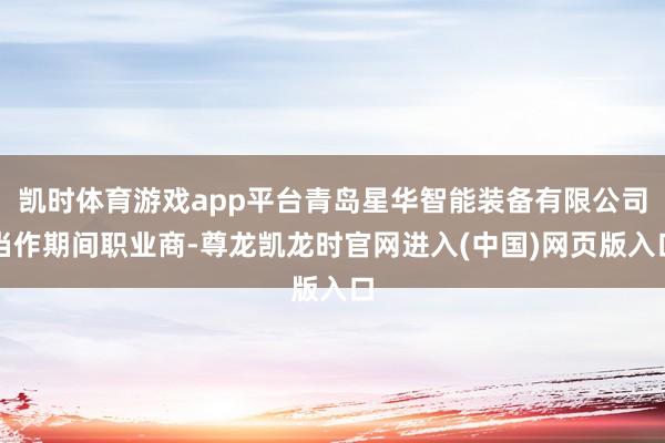 凯时体育游戏app平台青岛星华智能装备有限公司当作期间职业商-尊龙凯龙时官网进入(中国)网页版入口