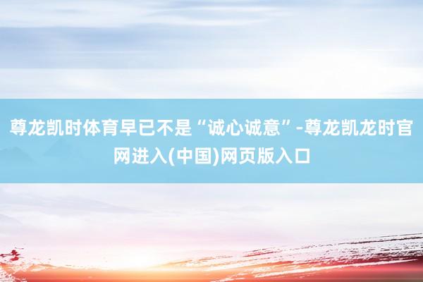 尊龙凯时体育早已不是“诚心诚意”-尊龙凯龙时官网进入(中国)网页版入口