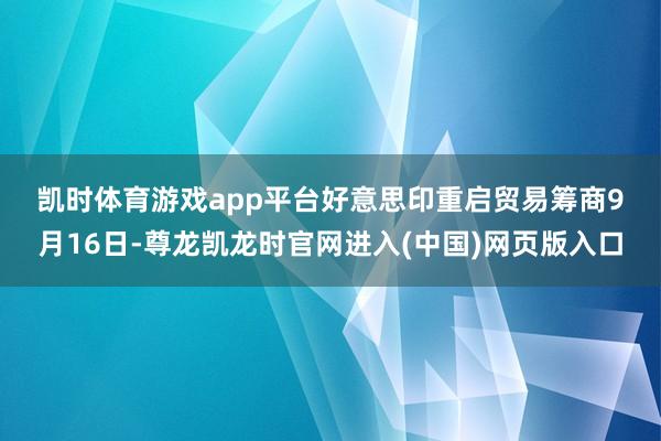凯时体育游戏app平台　　好意思印重启贸易筹商　　9月16日-尊龙凯龙时官网进入(中国)网页版入口