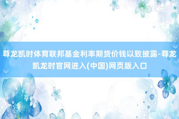 尊龙凯时体育联邦基金利率期货价钱以致披露-尊龙凯龙时官网进入(中国)网页版入口