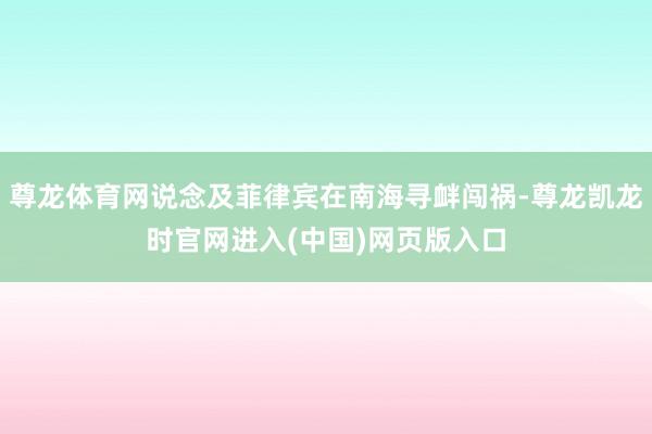 尊龙体育网说念及菲律宾在南海寻衅闯祸-尊龙凯龙时官网进入(中国)网页版入口