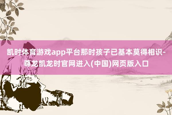 凯时体育游戏app平台那时孩子已基本莫得相识-尊龙凯龙时官网进入(中国)网页版入口