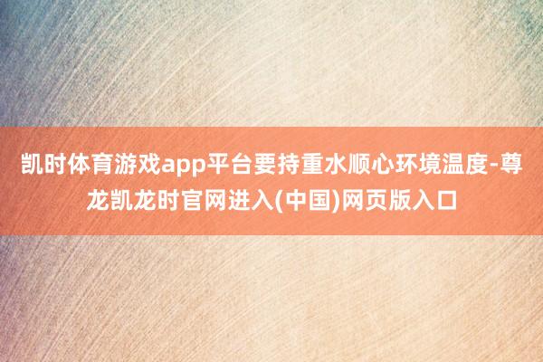 凯时体育游戏app平台要持重水顺心环境温度-尊龙凯龙时官网进入(中国)网页版入口