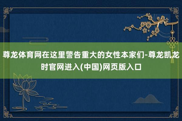 尊龙体育网在这里警告重大的女性本家们-尊龙凯龙时官网进入(中国)网页版入口