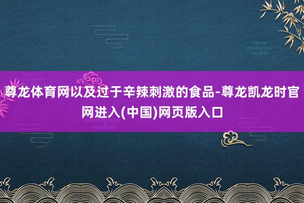尊龙体育网以及过于辛辣刺激的食品-尊龙凯龙时官网进入(中国)网页版入口