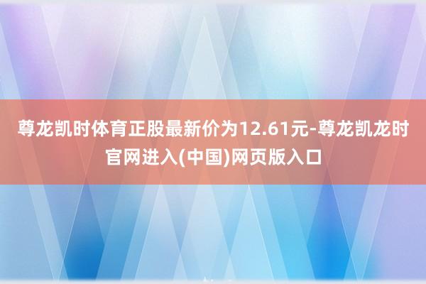 尊龙凯时体育正股最新价为12.61元-尊龙凯龙时官网进入(中国)网页版入口