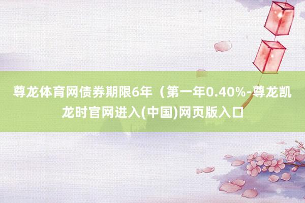尊龙体育网债券期限6年（第一年0.40%-尊龙凯龙时官网进入(中国)网页版入口