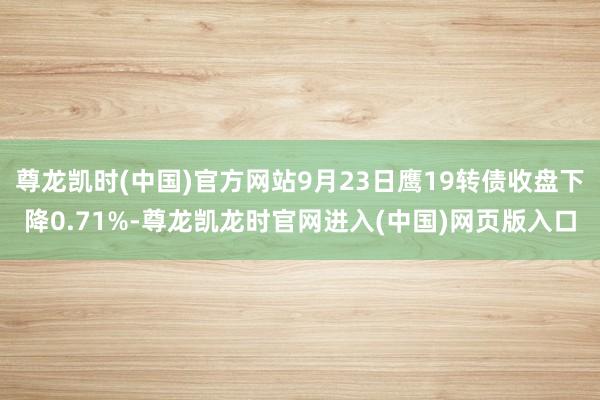 尊龙凯时(中国)官方网站9月23日鹰19转债收盘下降0.71%-尊龙凯龙时官网进入(中国)网页版入口