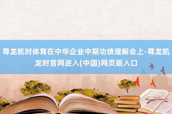 尊龙凯时体育在中华企业中期功绩理解会上-尊龙凯龙时官网进入(中国)网页版入口