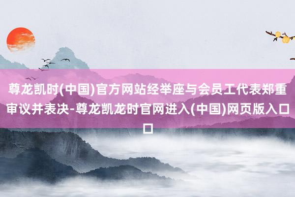尊龙凯时(中国)官方网站经举座与会员工代表郑重审议并表决-尊龙凯龙时官网进入(中国)网页版入口