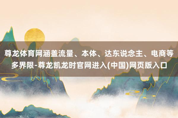尊龙体育网涵盖流量、本体、达东说念主、电商等多界限-尊龙凯龙时官网进入(中国)网页版入口