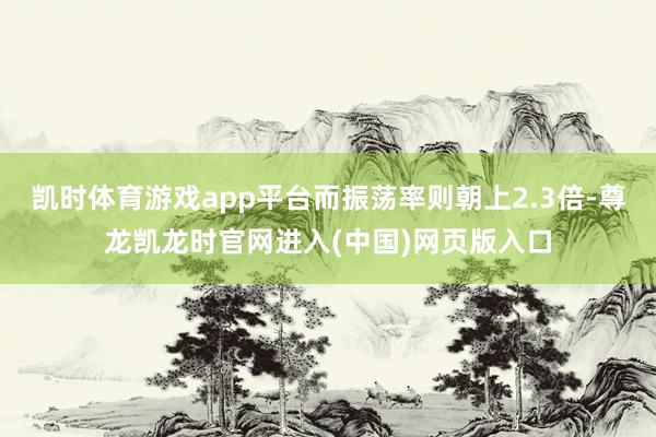 凯时体育游戏app平台而振荡率则朝上2.3倍-尊龙凯龙时官网进入(中国)网页版入口