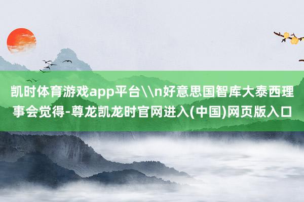 凯时体育游戏app平台\n好意思国智库大泰西理事会觉得-尊龙凯龙时官网进入(中国)网页版入口