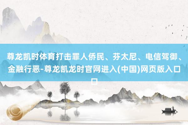尊龙凯时体育打击罪人侨民、芬太尼、电信驾御、金融行恶-尊龙凯龙时官网进入(中国)网页版入口