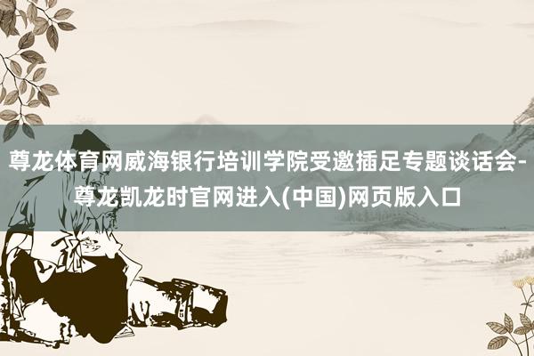 尊龙体育网威海银行培训学院受邀插足专题谈话会-尊龙凯龙时官网进入(中国)网页版入口