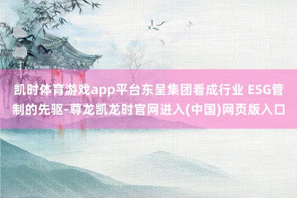 凯时体育游戏app平台东呈集团看成行业 ESG管制的先驱-尊龙凯龙时官网进入(中国)网页版入口