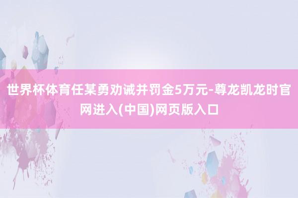 世界杯体育任某勇劝诫并罚金5万元-尊龙凯龙时官网进入(中国)网页版入口