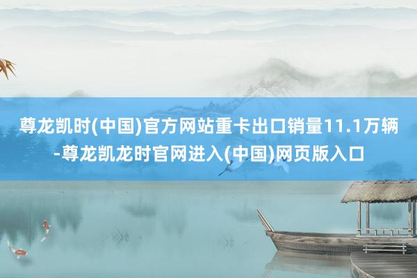 尊龙凯时(中国)官方网站重卡出口销量11.1万辆-尊龙凯龙时官网进入(中国)网页版入口
