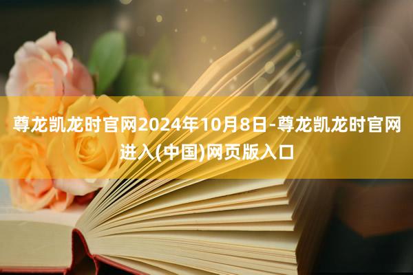 尊龙凯龙时官网2024年10月8日-尊龙凯龙时官网进入(中国)网页版入口