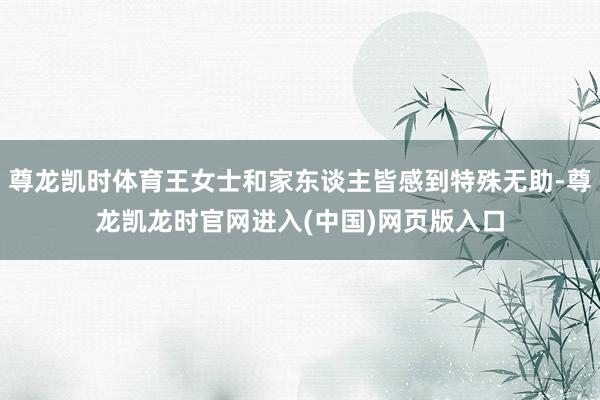 尊龙凯时体育王女士和家东谈主皆感到特殊无助-尊龙凯龙时官网进入(中国)网页版入口