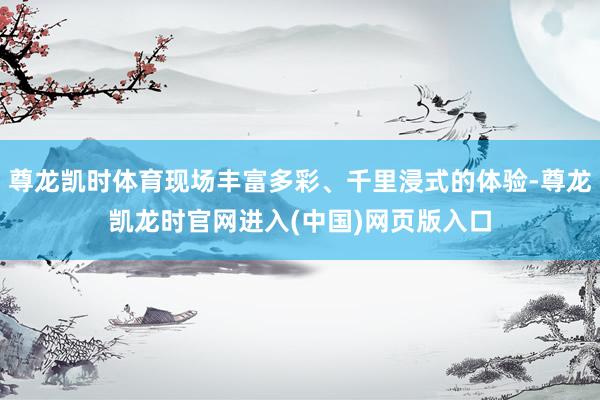 尊龙凯时体育现场丰富多彩、千里浸式的体验-尊龙凯龙时官网进入(中国)网页版入口