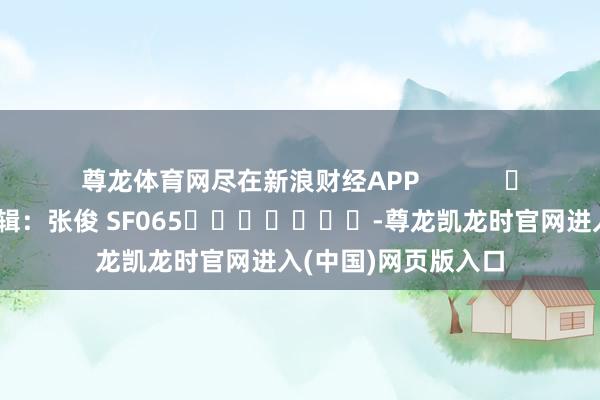 尊龙体育网尽在新浪财经APP            						连累剪辑：张俊 SF065							-尊龙凯龙时官网进入(中国)网页版入口