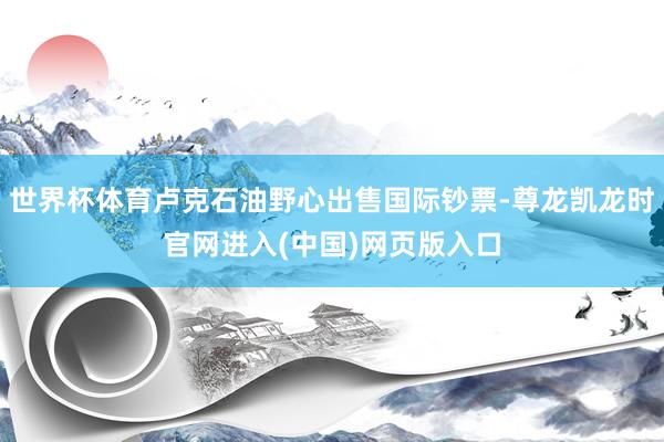 世界杯体育卢克石油野心出售国际钞票-尊龙凯龙时官网进入(中国)网页版入口