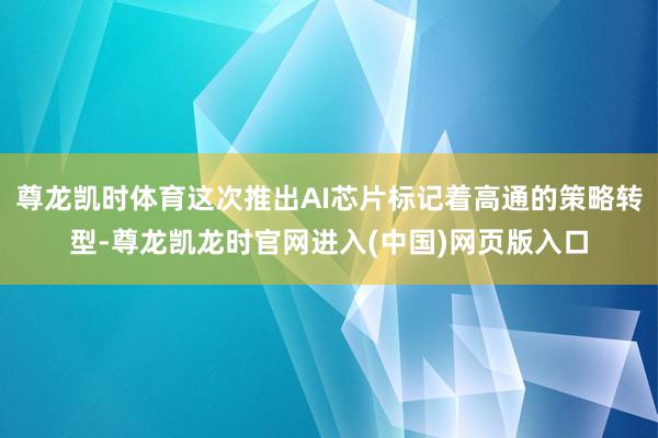尊龙凯时体育这次推出AI芯片标记着高通的策略转型-尊龙凯龙时官网进入(中国)网页版入口