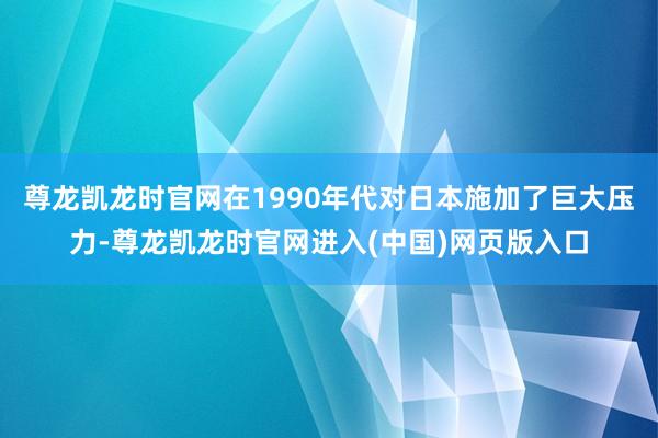 尊龙凯龙时官网在1990年代对日本施加了巨大压力-尊龙凯龙时官网进入(中国)网页版入口