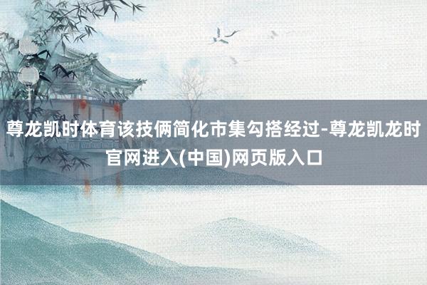 尊龙凯时体育该技俩简化市集勾搭经过-尊龙凯龙时官网进入(中国)网页版入口