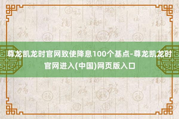 尊龙凯龙时官网致使降息100个基点-尊龙凯龙时官网进入(中国)网页版入口