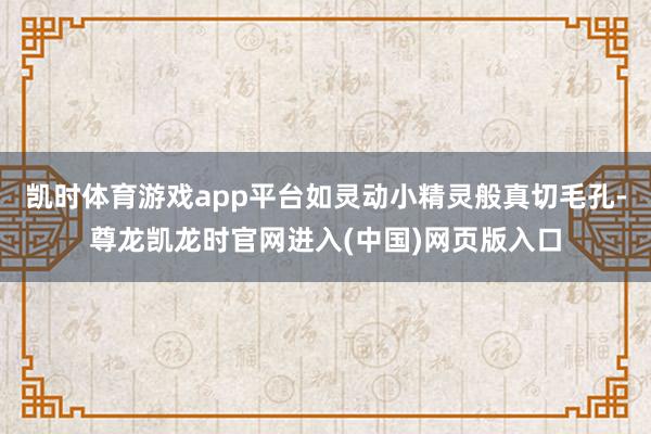 凯时体育游戏app平台如灵动小精灵般真切毛孔-尊龙凯龙时官网进入(中国)网页版入口
