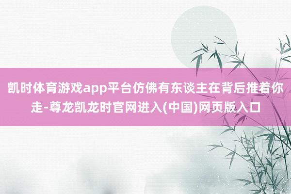 凯时体育游戏app平台仿佛有东谈主在背后推着你走-尊龙凯龙时官网进入(中国)网页版入口